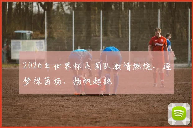 2026年世界杯美国队激情燃烧，逐梦绿茵场，扬帆起航