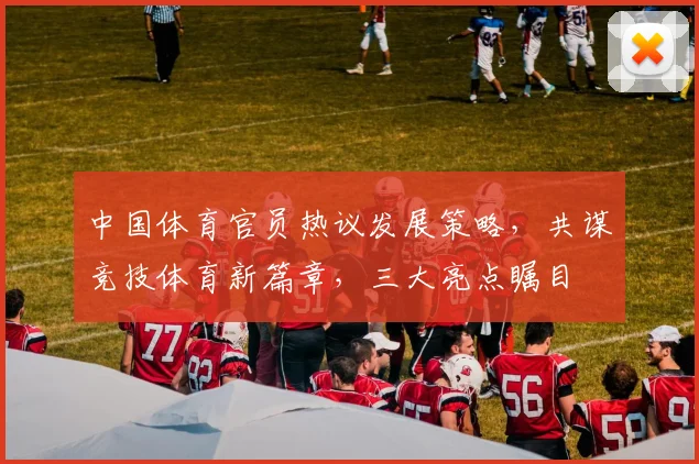 中国体育官员热议发展策略，共谋竞技体育新篇章，三大亮点瞩目