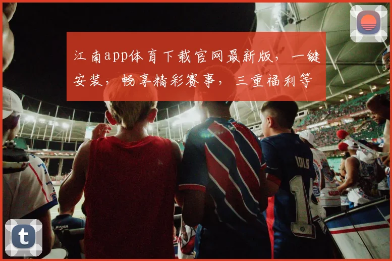 江南app体育下载官网最新版，一键安装，畅享精彩赛事，三重福利等你来