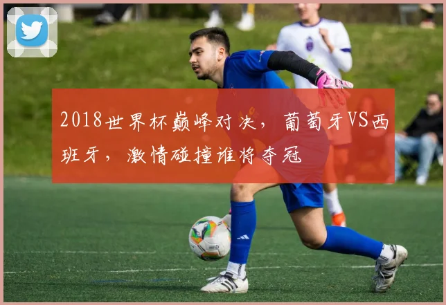 2018世界杯巅峰对决，葡萄牙VS西班牙，激情碰撞谁将夺冠