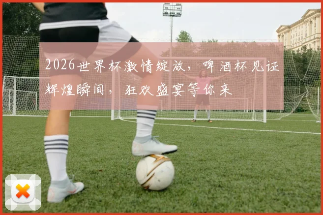 2026世界杯激情绽放，啤酒杯见证辉煌瞬间，狂欢盛宴等你来