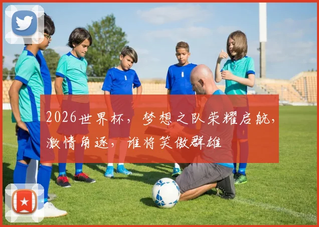 2026世界杯，梦想之队荣耀启航，激情角逐，谁将笑傲群雄