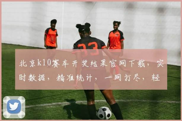 北京k10赛车开奖结果官网下载，实时数据，精准统计，一网打尽，轻松掌握